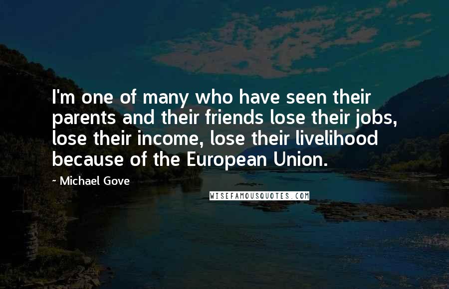 Michael Gove Quotes: I'm one of many who have seen their parents and their friends lose their jobs, lose their income, lose their livelihood because of the European Union.