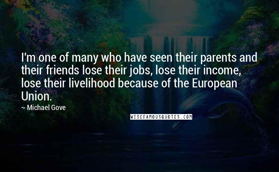 Michael Gove Quotes: I'm one of many who have seen their parents and their friends lose their jobs, lose their income, lose their livelihood because of the European Union.