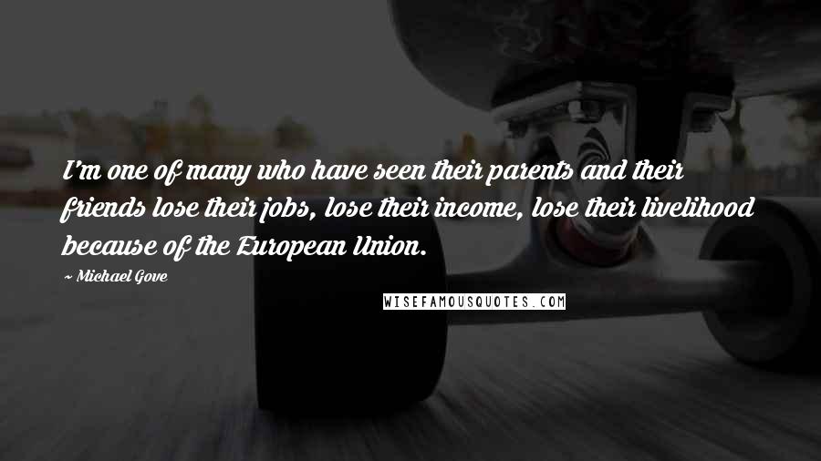 Michael Gove Quotes: I'm one of many who have seen their parents and their friends lose their jobs, lose their income, lose their livelihood because of the European Union.