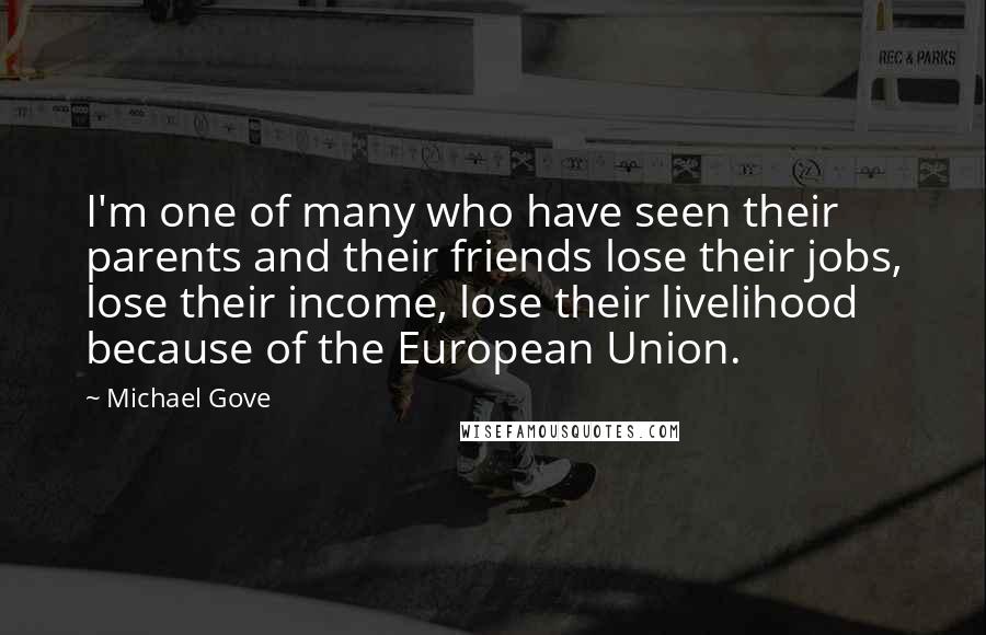 Michael Gove Quotes: I'm one of many who have seen their parents and their friends lose their jobs, lose their income, lose their livelihood because of the European Union.