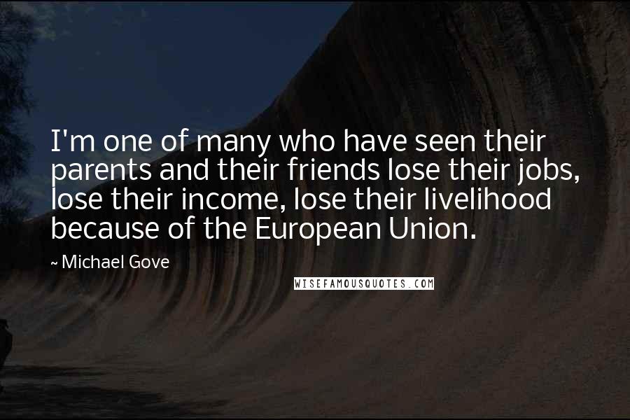 Michael Gove Quotes: I'm one of many who have seen their parents and their friends lose their jobs, lose their income, lose their livelihood because of the European Union.