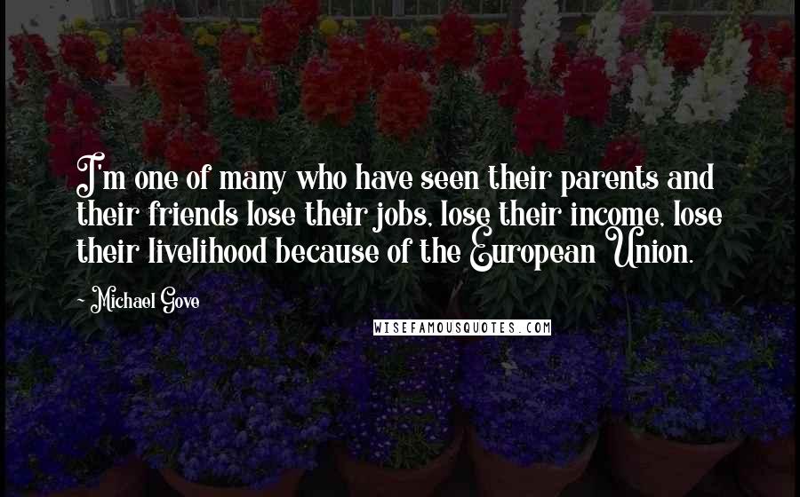 Michael Gove Quotes: I'm one of many who have seen their parents and their friends lose their jobs, lose their income, lose their livelihood because of the European Union.