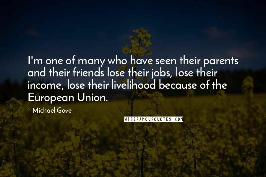 Michael Gove Quotes: I'm one of many who have seen their parents and their friends lose their jobs, lose their income, lose their livelihood because of the European Union.