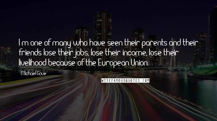 Michael Gove Quotes: I'm one of many who have seen their parents and their friends lose their jobs, lose their income, lose their livelihood because of the European Union.