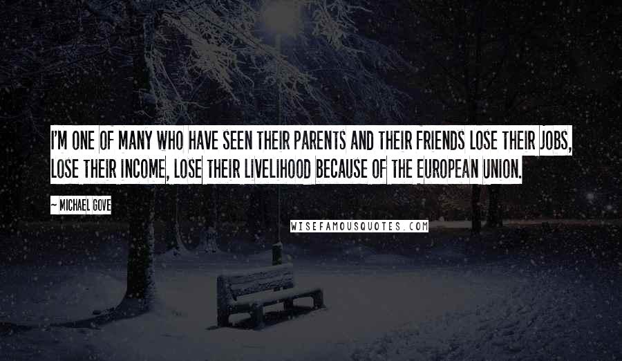 Michael Gove Quotes: I'm one of many who have seen their parents and their friends lose their jobs, lose their income, lose their livelihood because of the European Union.