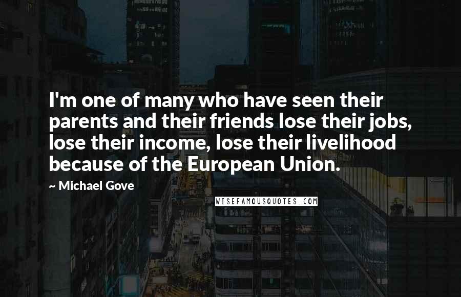 Michael Gove Quotes: I'm one of many who have seen their parents and their friends lose their jobs, lose their income, lose their livelihood because of the European Union.