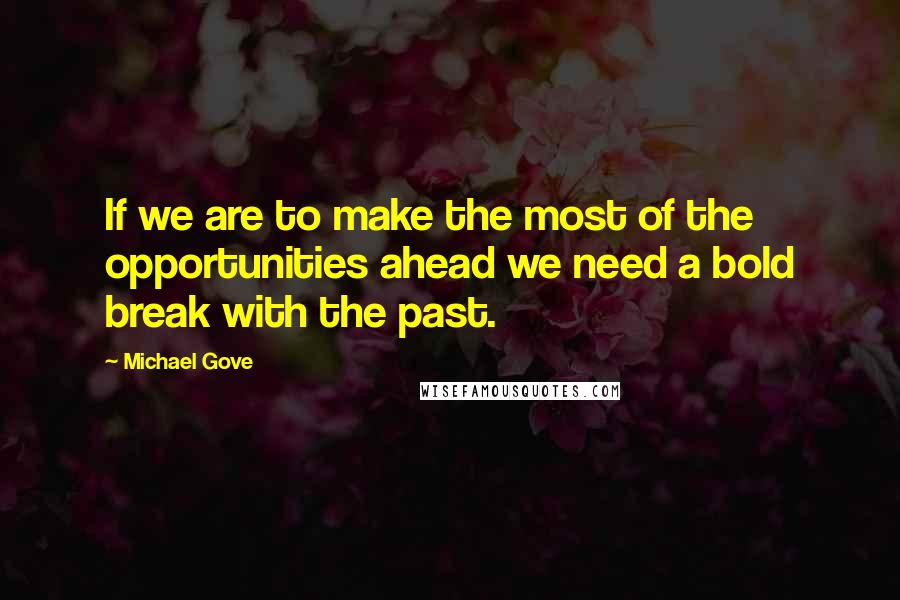 Michael Gove Quotes: If we are to make the most of the opportunities ahead we need a bold break with the past.