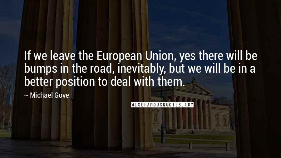 Michael Gove Quotes: If we leave the European Union, yes there will be bumps in the road, inevitably, but we will be in a better position to deal with them.