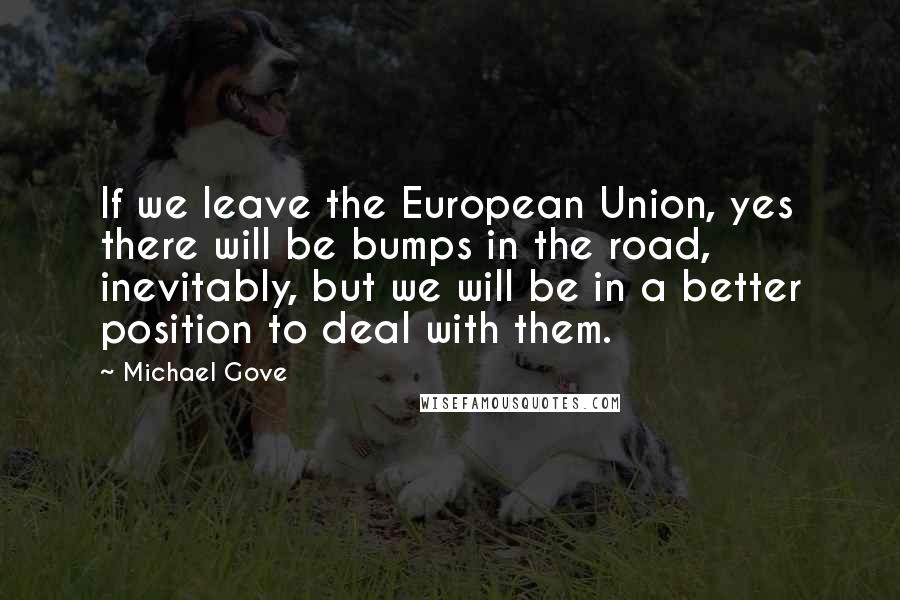 Michael Gove Quotes: If we leave the European Union, yes there will be bumps in the road, inevitably, but we will be in a better position to deal with them.