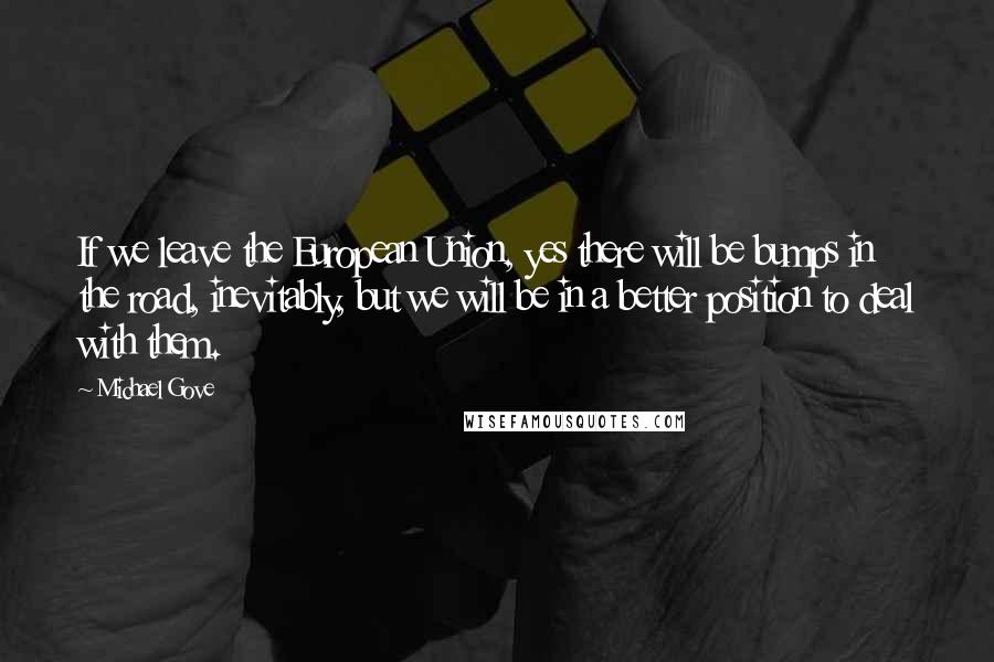Michael Gove Quotes: If we leave the European Union, yes there will be bumps in the road, inevitably, but we will be in a better position to deal with them.