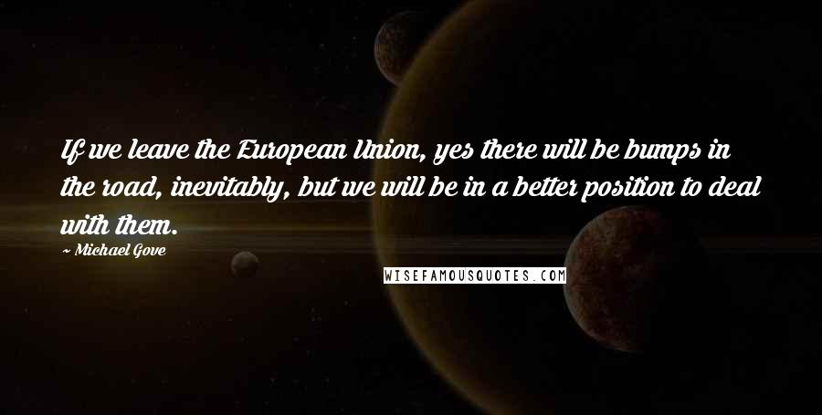 Michael Gove Quotes: If we leave the European Union, yes there will be bumps in the road, inevitably, but we will be in a better position to deal with them.