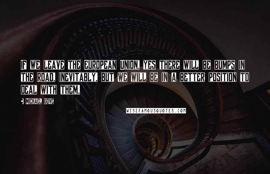 Michael Gove Quotes: If we leave the European Union, yes there will be bumps in the road, inevitably, but we will be in a better position to deal with them.