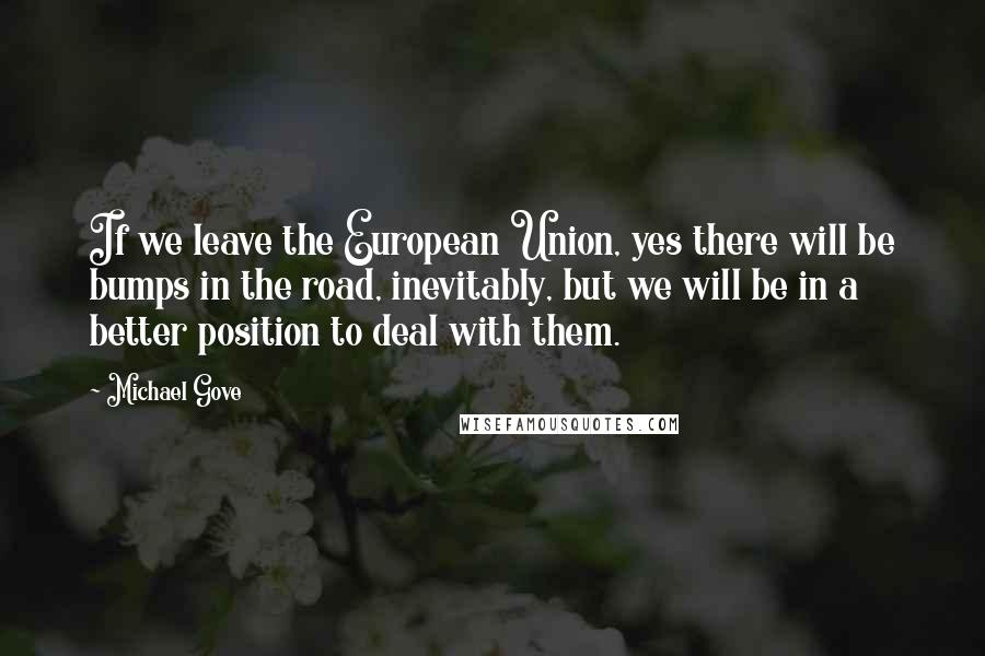 Michael Gove Quotes: If we leave the European Union, yes there will be bumps in the road, inevitably, but we will be in a better position to deal with them.