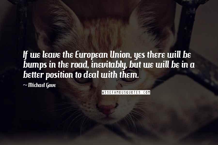 Michael Gove Quotes: If we leave the European Union, yes there will be bumps in the road, inevitably, but we will be in a better position to deal with them.