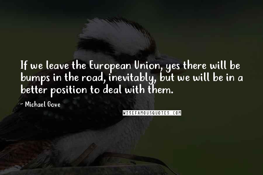 Michael Gove Quotes: If we leave the European Union, yes there will be bumps in the road, inevitably, but we will be in a better position to deal with them.