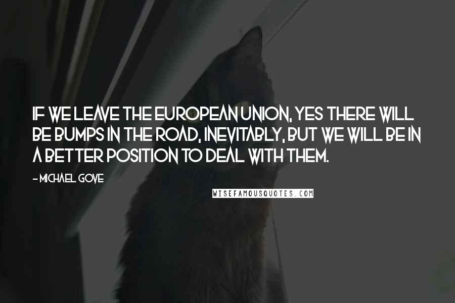 Michael Gove Quotes: If we leave the European Union, yes there will be bumps in the road, inevitably, but we will be in a better position to deal with them.