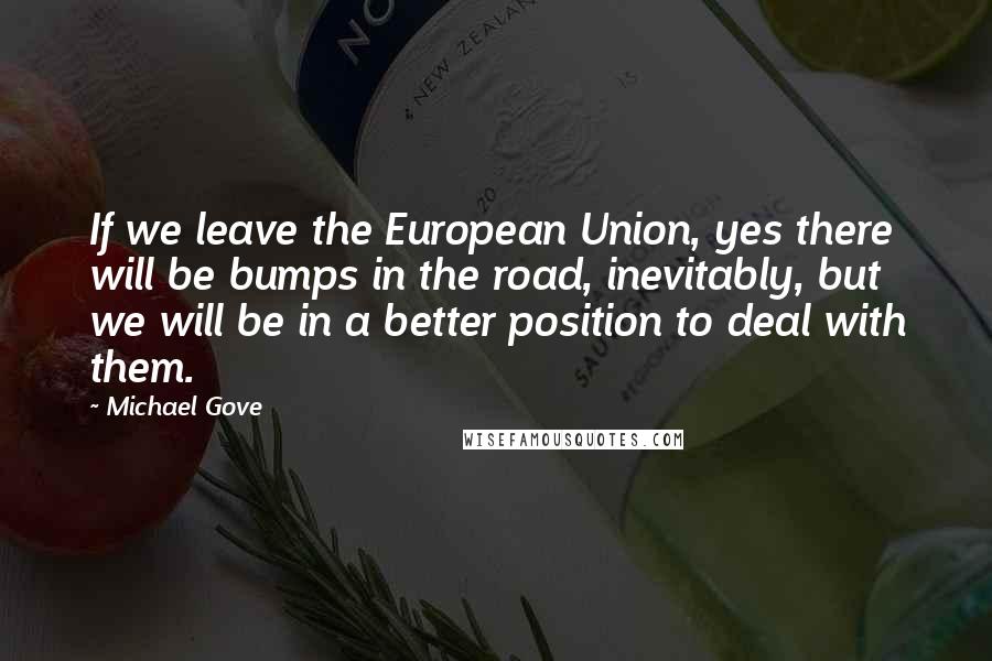 Michael Gove Quotes: If we leave the European Union, yes there will be bumps in the road, inevitably, but we will be in a better position to deal with them.