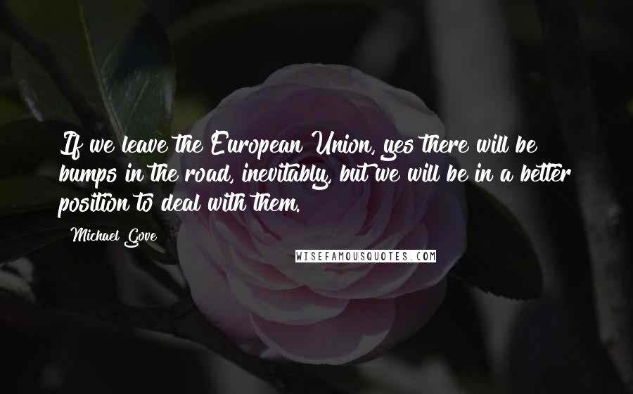 Michael Gove Quotes: If we leave the European Union, yes there will be bumps in the road, inevitably, but we will be in a better position to deal with them.