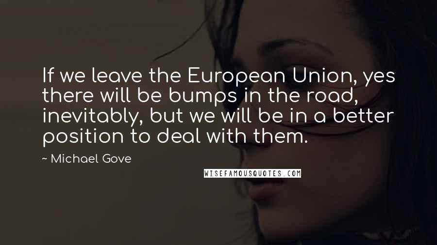 Michael Gove Quotes: If we leave the European Union, yes there will be bumps in the road, inevitably, but we will be in a better position to deal with them.