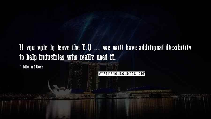 Michael Gove Quotes: If you vote to leave the E.U ... we will have additional flexibility to help industries who really need it.