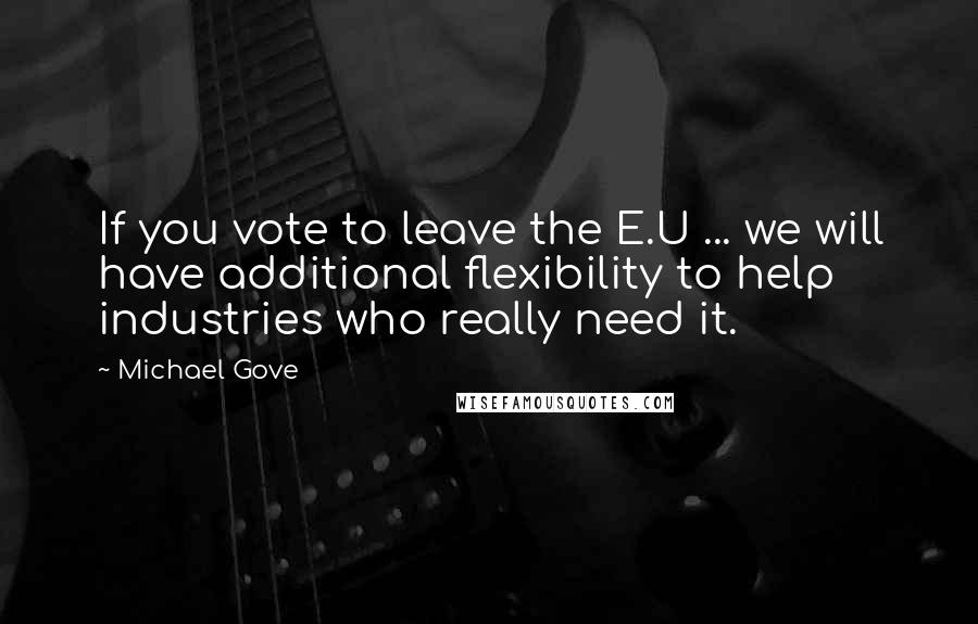 Michael Gove Quotes: If you vote to leave the E.U ... we will have additional flexibility to help industries who really need it.