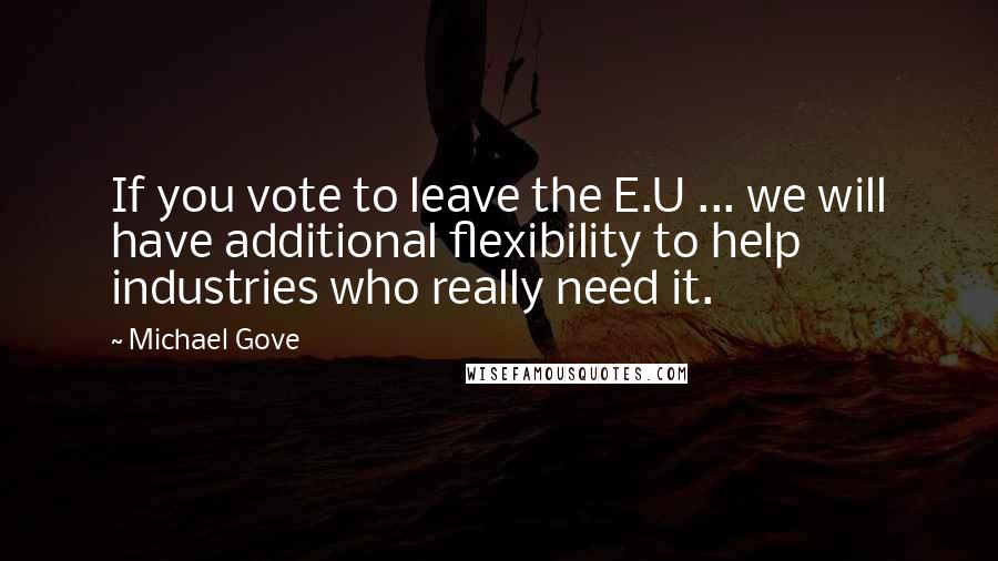 Michael Gove Quotes: If you vote to leave the E.U ... we will have additional flexibility to help industries who really need it.