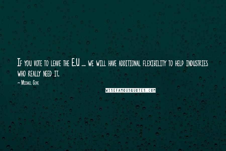 Michael Gove Quotes: If you vote to leave the E.U ... we will have additional flexibility to help industries who really need it.