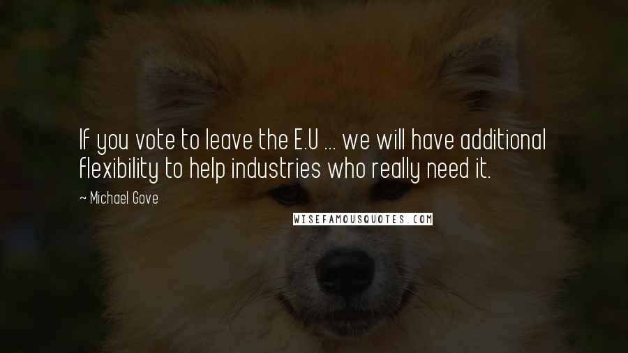 Michael Gove Quotes: If you vote to leave the E.U ... we will have additional flexibility to help industries who really need it.