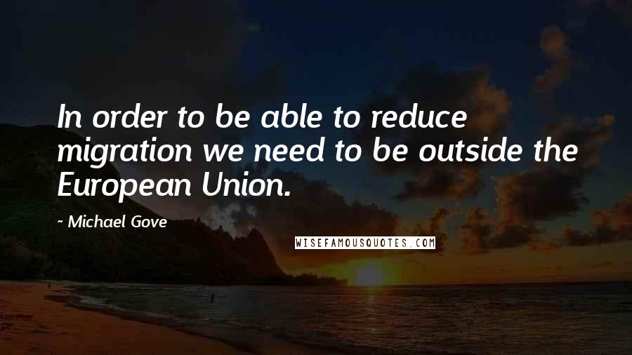 Michael Gove Quotes: In order to be able to reduce migration we need to be outside the European Union.