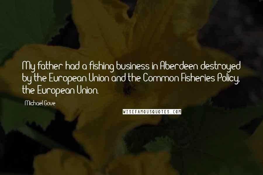 Michael Gove Quotes: My father had a fishing business in Aberdeen destroyed by the European Union and the Common Fisheries Policy, the European Union.