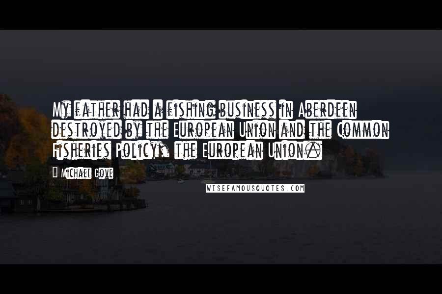 Michael Gove Quotes: My father had a fishing business in Aberdeen destroyed by the European Union and the Common Fisheries Policy, the European Union.