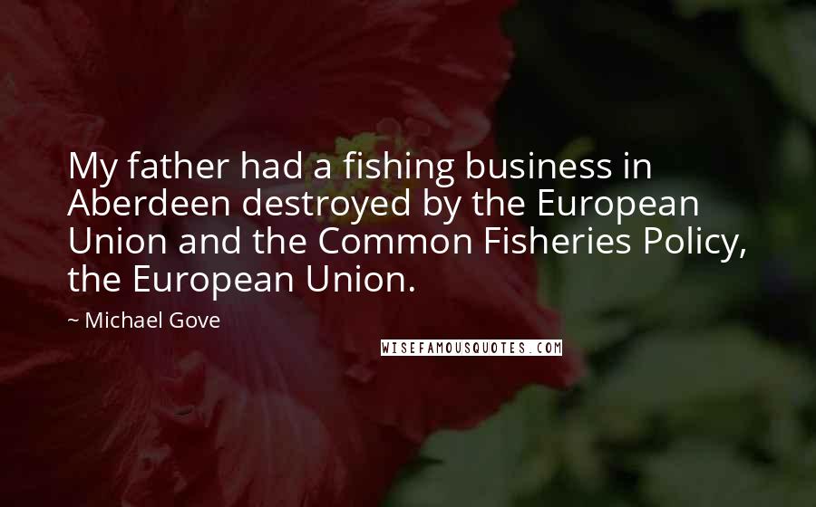 Michael Gove Quotes: My father had a fishing business in Aberdeen destroyed by the European Union and the Common Fisheries Policy, the European Union.