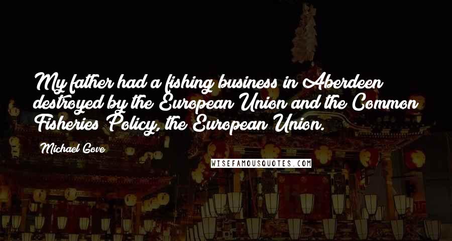 Michael Gove Quotes: My father had a fishing business in Aberdeen destroyed by the European Union and the Common Fisheries Policy, the European Union.