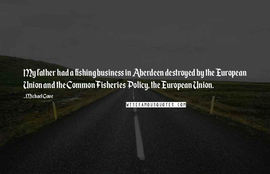 Michael Gove Quotes: My father had a fishing business in Aberdeen destroyed by the European Union and the Common Fisheries Policy, the European Union.