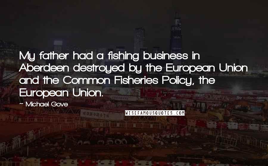 Michael Gove Quotes: My father had a fishing business in Aberdeen destroyed by the European Union and the Common Fisheries Policy, the European Union.