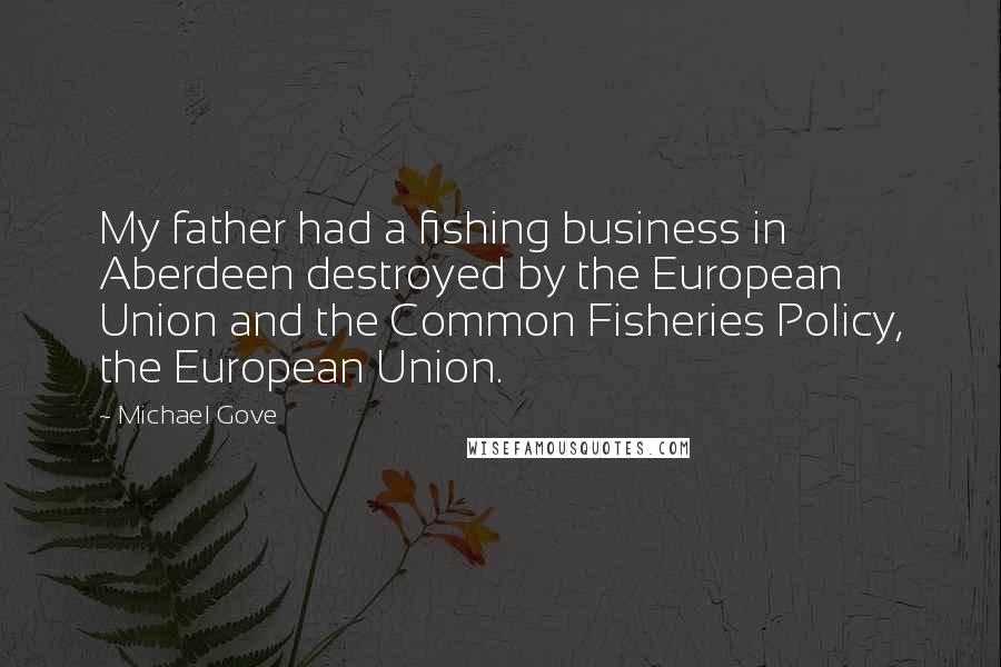 Michael Gove Quotes: My father had a fishing business in Aberdeen destroyed by the European Union and the Common Fisheries Policy, the European Union.