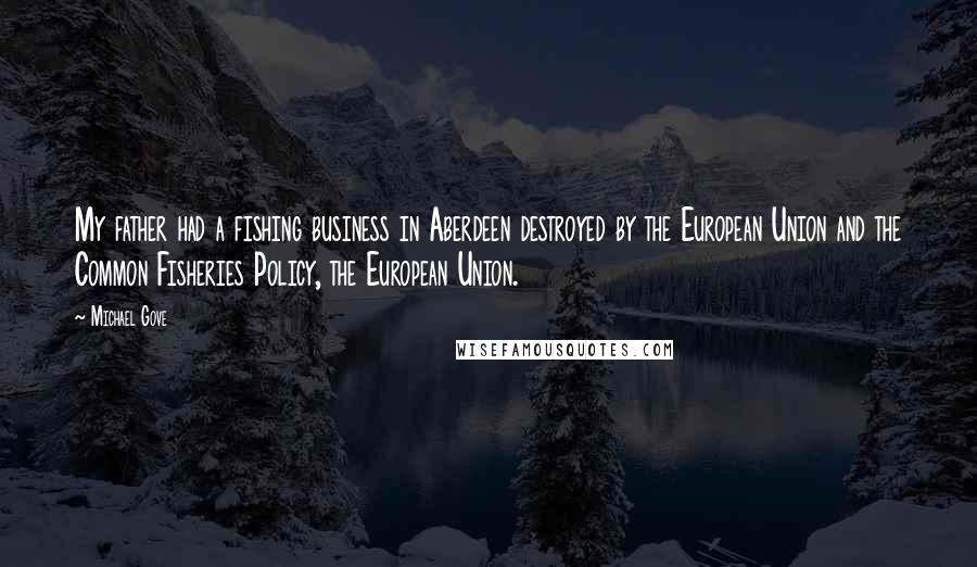 Michael Gove Quotes: My father had a fishing business in Aberdeen destroyed by the European Union and the Common Fisheries Policy, the European Union.