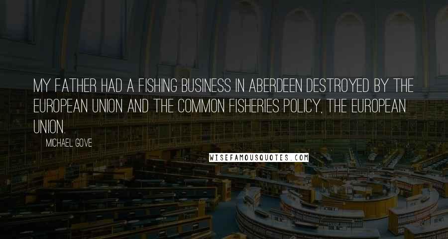 Michael Gove Quotes: My father had a fishing business in Aberdeen destroyed by the European Union and the Common Fisheries Policy, the European Union.