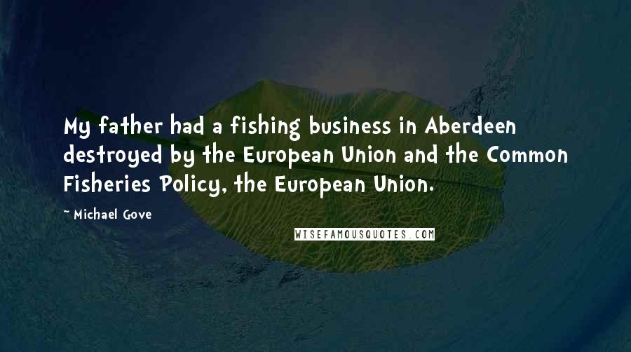 Michael Gove Quotes: My father had a fishing business in Aberdeen destroyed by the European Union and the Common Fisheries Policy, the European Union.