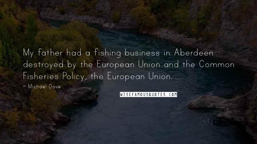 Michael Gove Quotes: My father had a fishing business in Aberdeen destroyed by the European Union and the Common Fisheries Policy, the European Union.