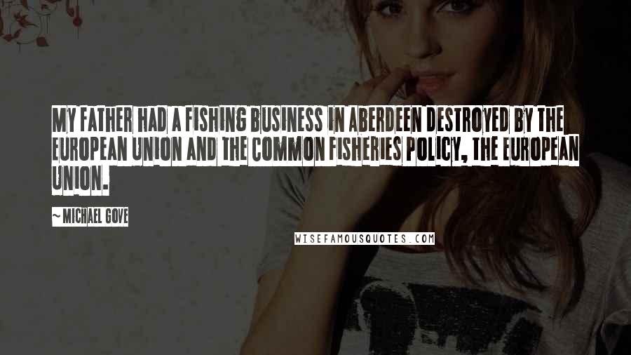 Michael Gove Quotes: My father had a fishing business in Aberdeen destroyed by the European Union and the Common Fisheries Policy, the European Union.