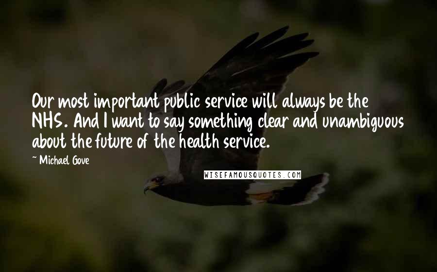 Michael Gove Quotes: Our most important public service will always be the NHS. And I want to say something clear and unambiguous about the future of the health service.