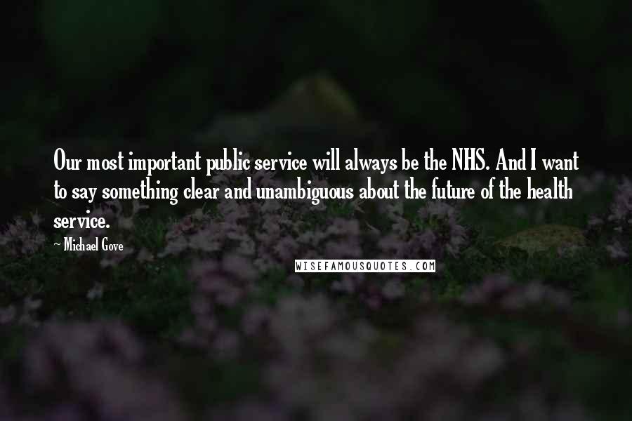 Michael Gove Quotes: Our most important public service will always be the NHS. And I want to say something clear and unambiguous about the future of the health service.