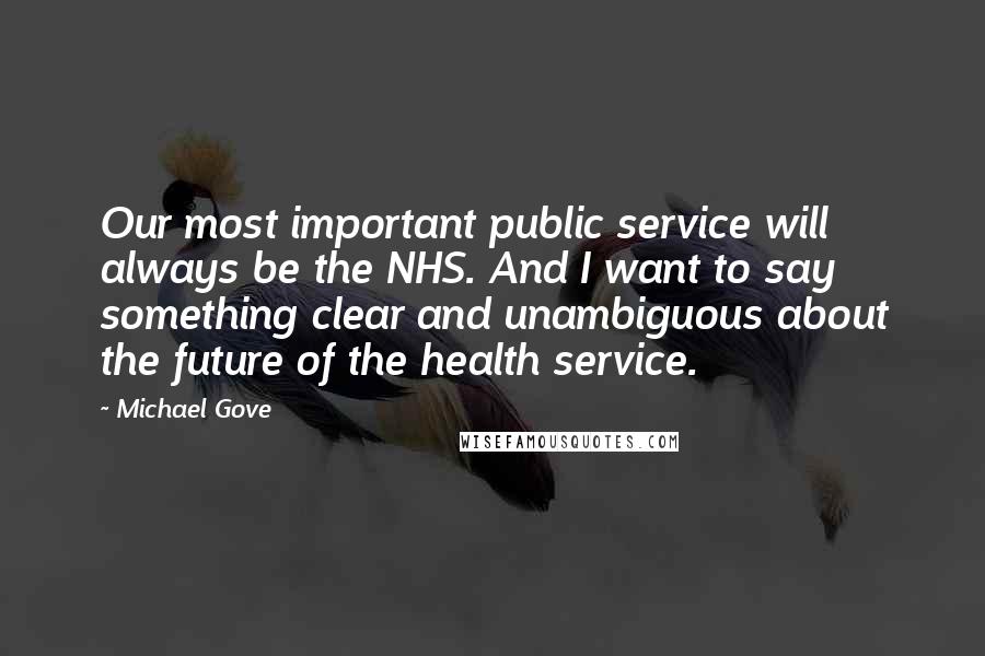 Michael Gove Quotes: Our most important public service will always be the NHS. And I want to say something clear and unambiguous about the future of the health service.