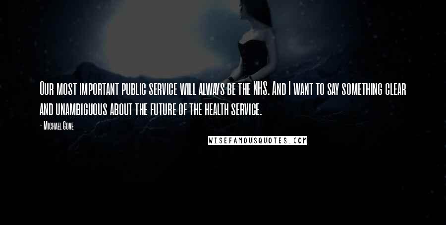 Michael Gove Quotes: Our most important public service will always be the NHS. And I want to say something clear and unambiguous about the future of the health service.