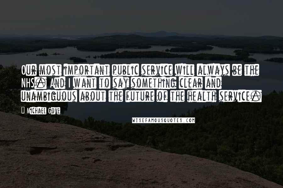 Michael Gove Quotes: Our most important public service will always be the NHS. And I want to say something clear and unambiguous about the future of the health service.