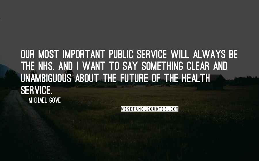 Michael Gove Quotes: Our most important public service will always be the NHS. And I want to say something clear and unambiguous about the future of the health service.