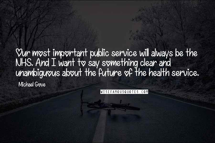 Michael Gove Quotes: Our most important public service will always be the NHS. And I want to say something clear and unambiguous about the future of the health service.
