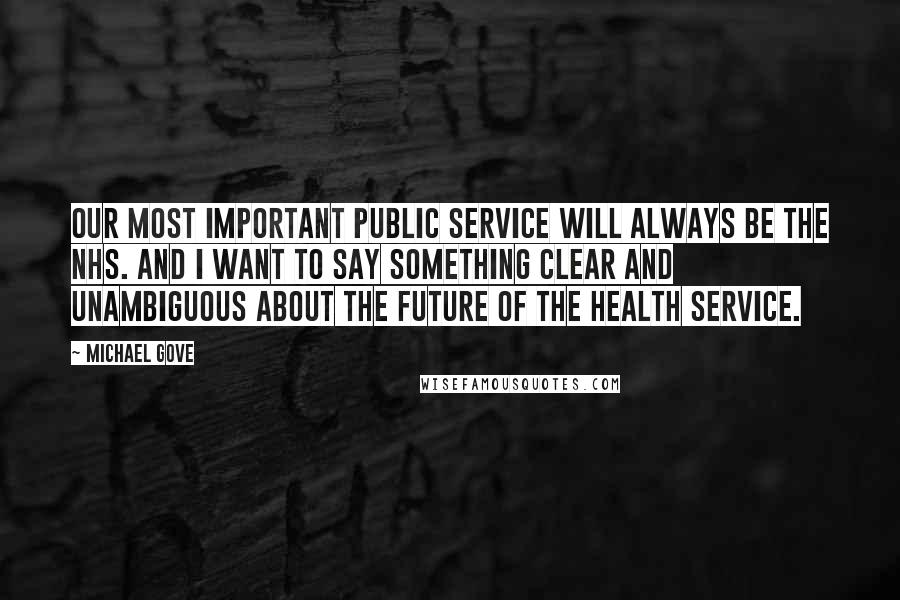 Michael Gove Quotes: Our most important public service will always be the NHS. And I want to say something clear and unambiguous about the future of the health service.