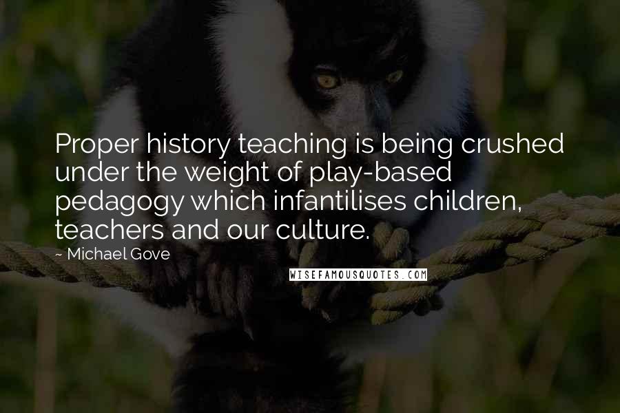 Michael Gove Quotes: Proper history teaching is being crushed under the weight of play-based pedagogy which infantilises children, teachers and our culture.